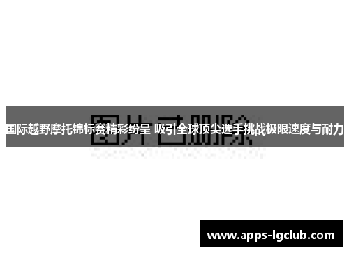 国际越野摩托锦标赛精彩纷呈 吸引全球顶尖选手挑战极限速度与耐力