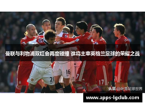 曼联与利物浦双红会再度碰撞 谁将主宰英格兰足球的荣耀之战
