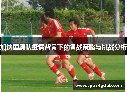加纳国奥队疫情背景下的备战策略与挑战分析