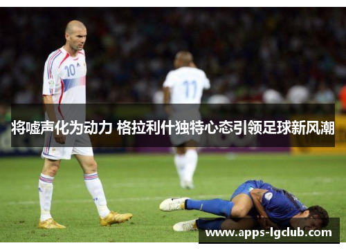 将嘘声化为动力 格拉利什独特心态引领足球新风潮
