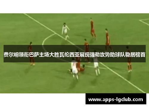 费尔明领衔巴萨主场大胜瓦伦西亚展现强劲攻势助球队稳居榜首