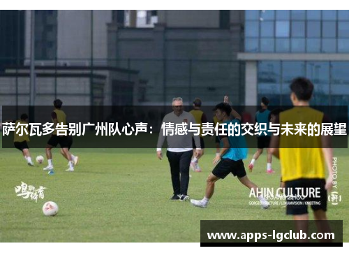 萨尔瓦多告别广州队心声：情感与责任的交织与未来的展望