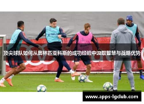 顶尖球队如何从奥林匹亚科斯的成功经验中汲取智慧与战略优势