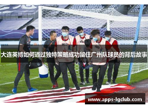 大连英博如何通过独特策略成功留住广州队球员的背后故事