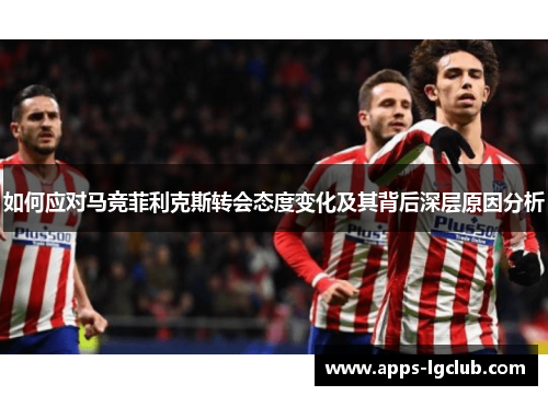 如何应对马竞菲利克斯转会态度变化及其背后深层原因分析