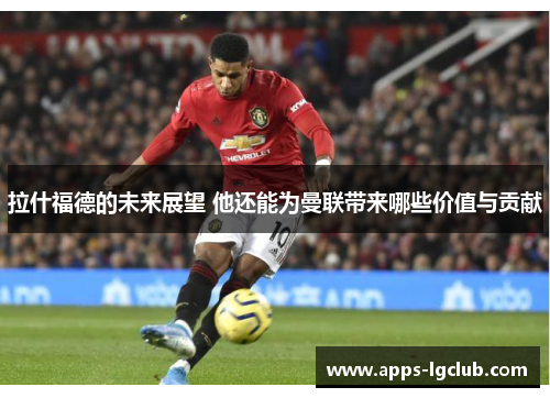 拉什福德的未来展望 他还能为曼联带来哪些价值与贡献