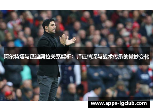 阿尔特塔与瓜迪奥拉关系解析：师徒情深与战术传承的微妙变化