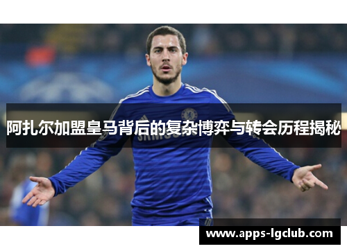 阿扎尔加盟皇马背后的复杂博弈与转会历程揭秘