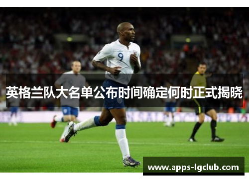英格兰队大名单公布时间确定何时正式揭晓 英格兰队大名单公布时间确定何时正式揭晓