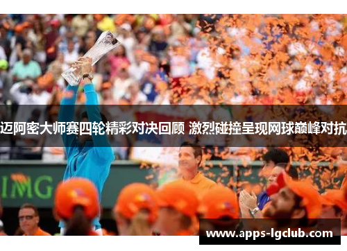 迈阿密大师赛四轮精彩对决回顾 激烈碰撞呈现网球巅峰对抗