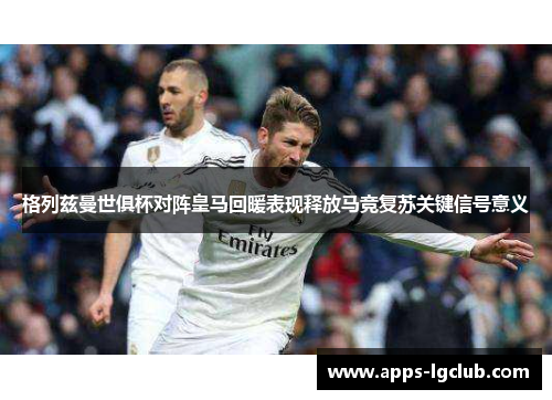 格列兹曼世俱杯对阵皇马回暖表现释放马竞复苏关键信号意义