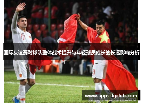 国际友谊赛对球队整体战术提升与年轻球员成长的长远影响分析