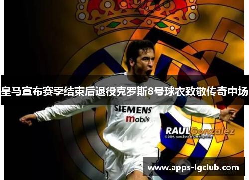 皇马宣布赛季结束后退役克罗斯8号球衣致敬传奇中场