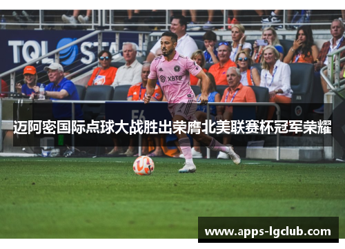 迈阿密国际点球大战胜出荣膺北美联赛杯冠军荣耀