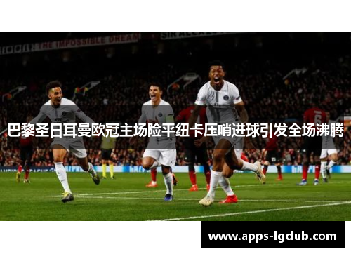 巴黎圣日耳曼欧冠主场险平纽卡压哨进球引发全场沸腾