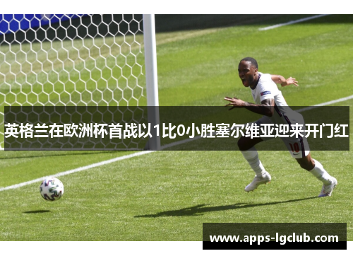 英格兰在欧洲杯首战以1比0小胜塞尔维亚迎来开门红 英格兰在欧洲杯首战以1比0小胜塞尔维亚迎来开门红