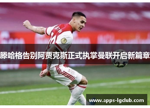 滕哈格告别阿贾克斯正式执掌曼联开启新篇章